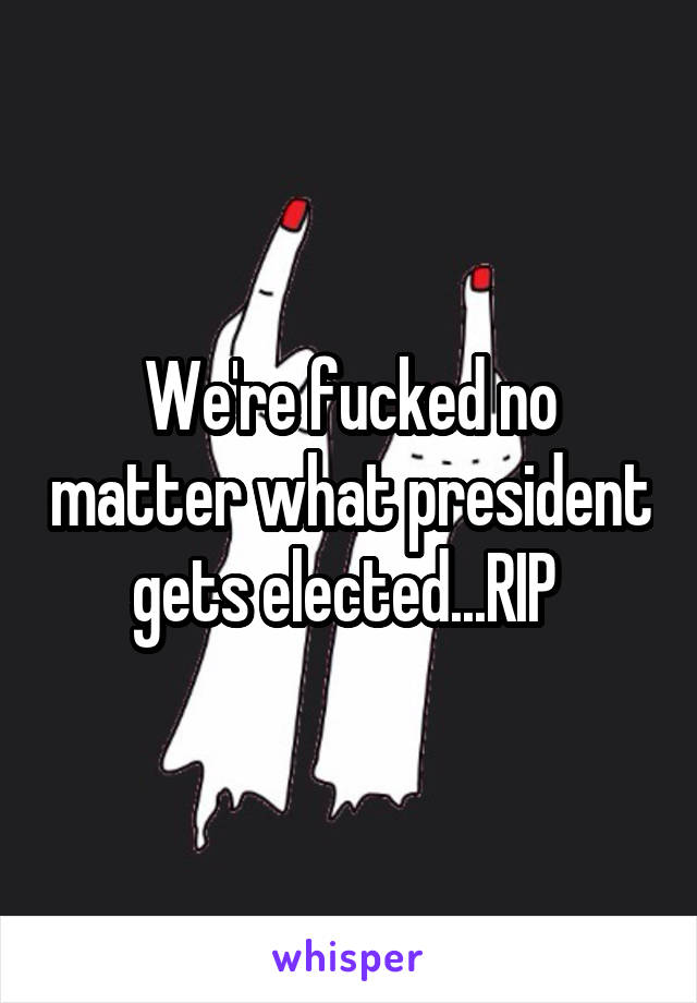 We're fucked no matter what president gets elected...RIP 