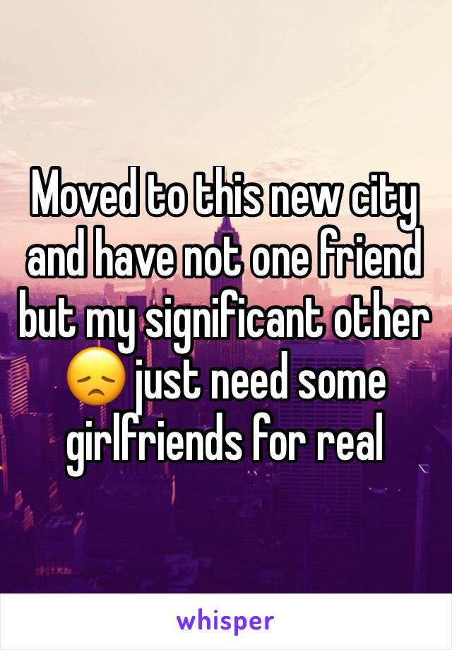 Moved to this new city and have not one friend but my significant other ðŸ˜ž just need some girlfriends for real