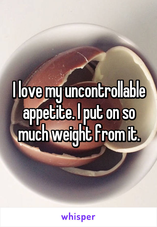 I love my uncontrollable appetite. I put on so much weight from it.