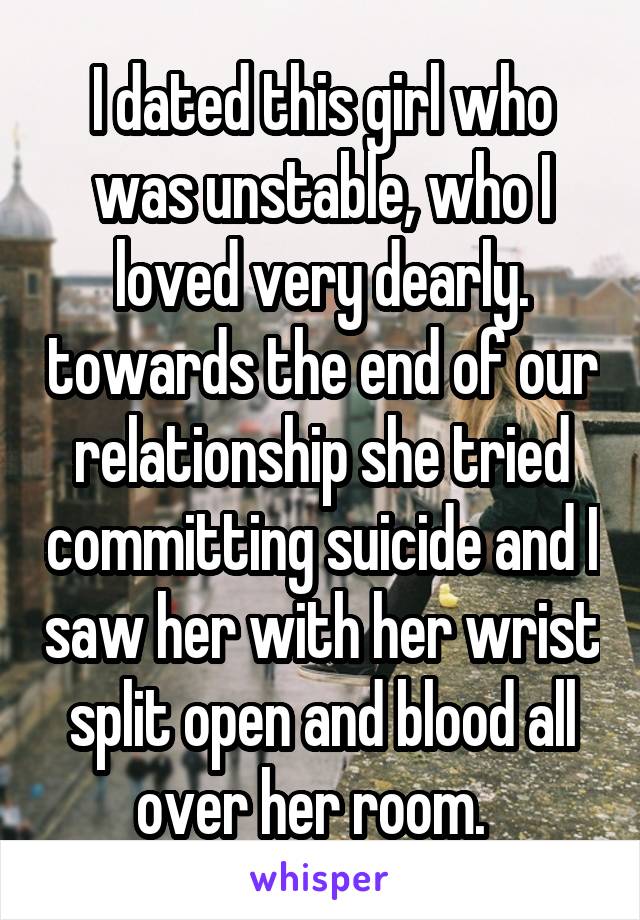 I dated this girl who was unstable, who I loved very dearly. towards the end of our relationship she tried committing suicide and I saw her with her wrist split open and blood all over her room.  