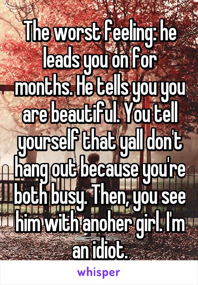 The worst feeling: he leads you on for months. He tells you you are beautiful. You tell yourself that yall don't hang out because you're both busy. Then, you see him with anoher girl. I'm an idiot.