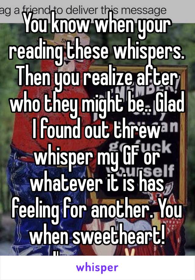 You know when your reading these whispers. Then you realize after who they might be.. Glad I found out threw whisper my GF or whatever it is has feeling for another. You when sweetheart! 
I'm gone ✌️