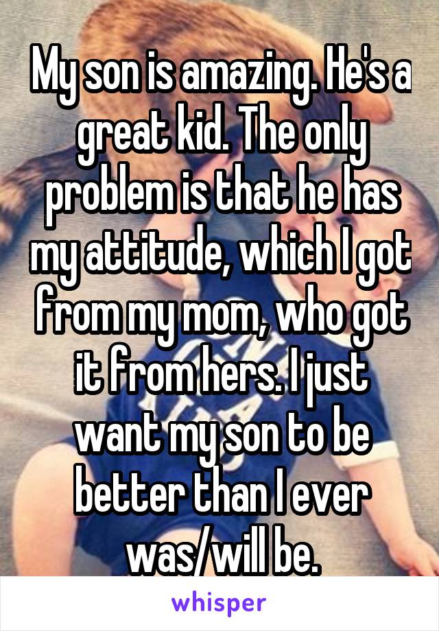 My son is amazing. He's a great kid. The only problem is that he has my attitude, which I got from my mom, who got it from hers. I just want my son to be better than I ever was/will be.