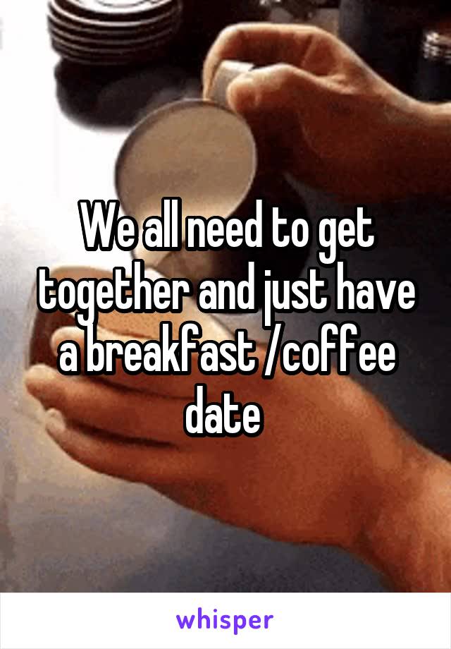 We all need to get together and just have a breakfast /coffee date 