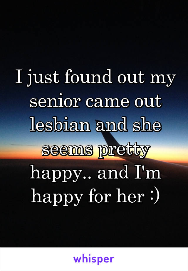 I just found out my senior came out lesbian and she seems pretty happy.. and I'm happy for her :)