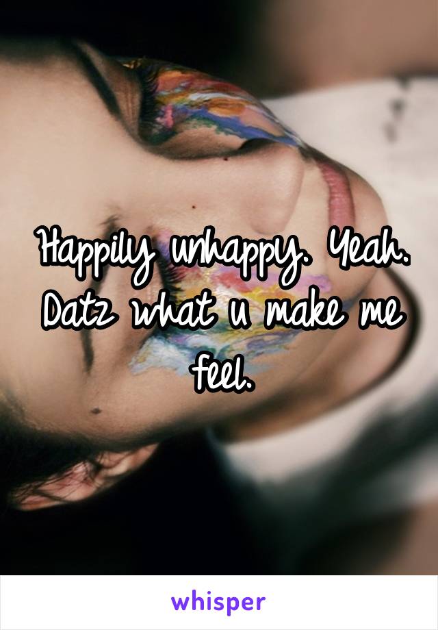 Happily unhappy. Yeah. Datz what u make me feel.