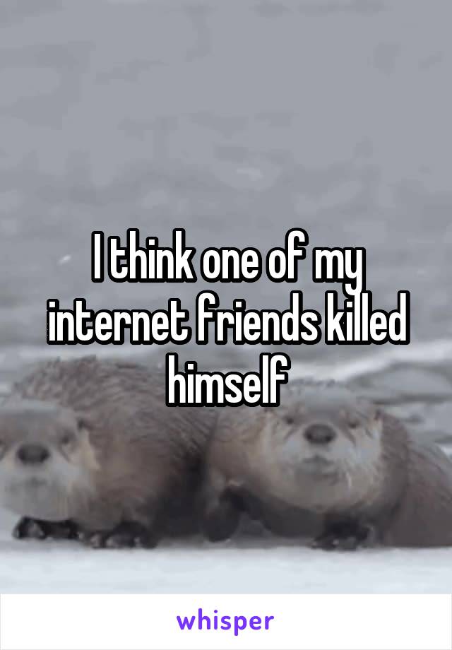 I think one of my internet friends killed himself