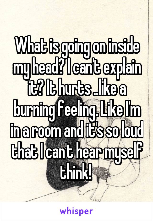 What is going on inside my head? I can't explain it? It hurts ..like a burning feeling. Like I'm in a room and it's so loud that I can't hear myself think! 