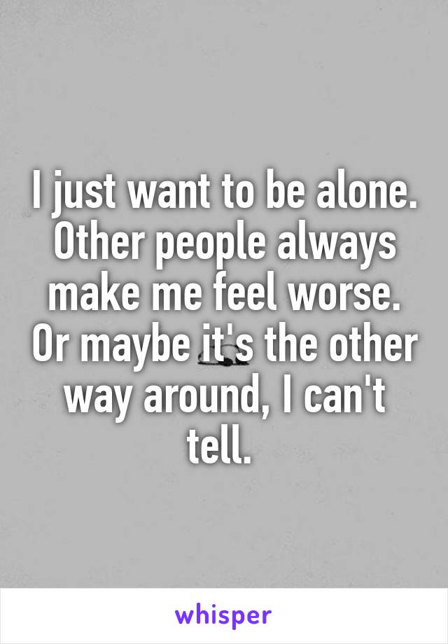 I just want to be alone. Other people always make me feel worse. Or maybe it's the other way around, I can't tell. 