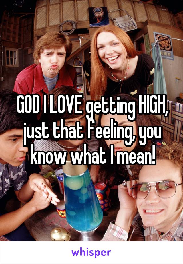 GOD I LOVE getting HIGH, just that feeling, you know what I mean!