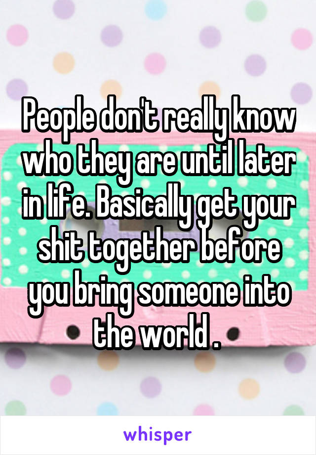 People don't really know who they are until later in life. Basically get your shit together before you bring someone into the world . 