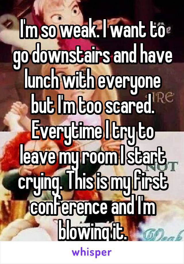 I'm so weak. I want to go downstairs and have lunch with everyone but I'm too scared. Everytime I try to leave my room I start crying. This is my first conference and I'm blowing it.