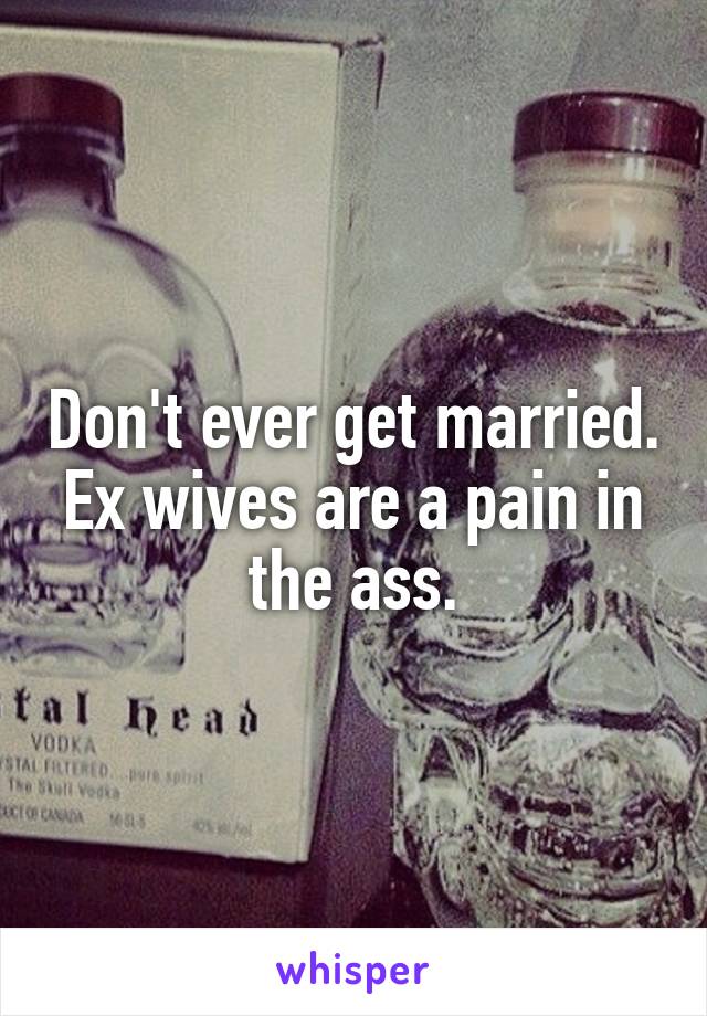 Don't ever get married. Ex wives are a pain in the ass.