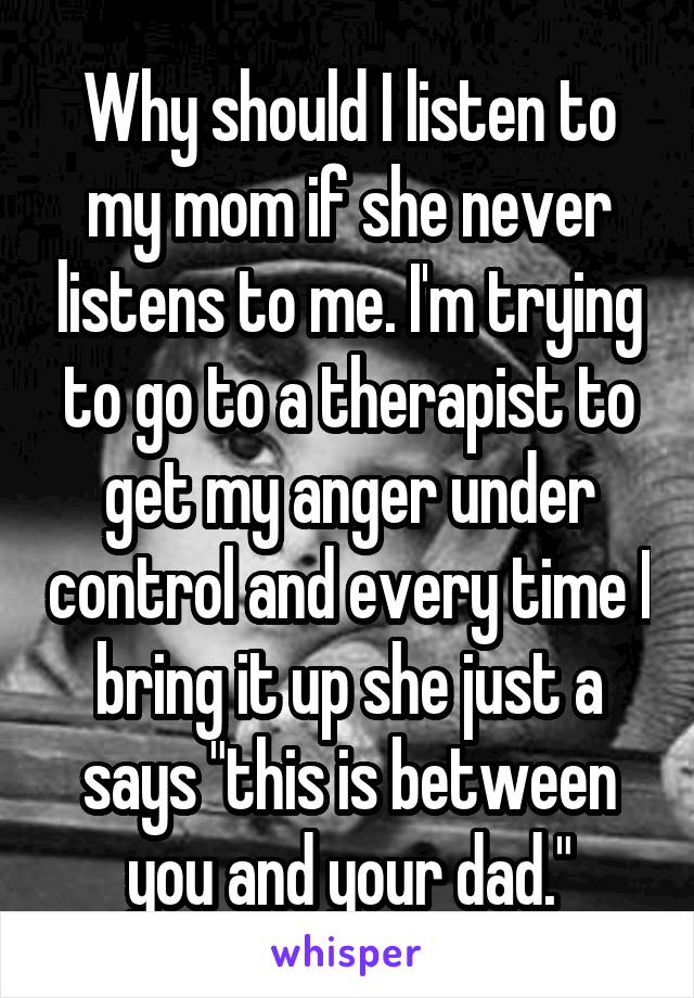 Why should I listen to my mom if she never listens to me. I'm trying to go to a therapist to get my anger under control and every time I bring it up she just a says "this is between you and your dad."