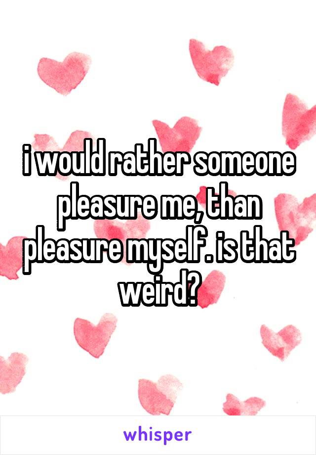 i would rather someone pleasure me, than pleasure myself. is that weird?