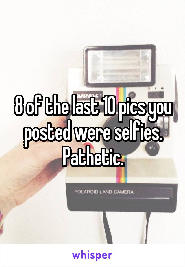8 of the last 10 pics you posted were selfies. Pathetic.