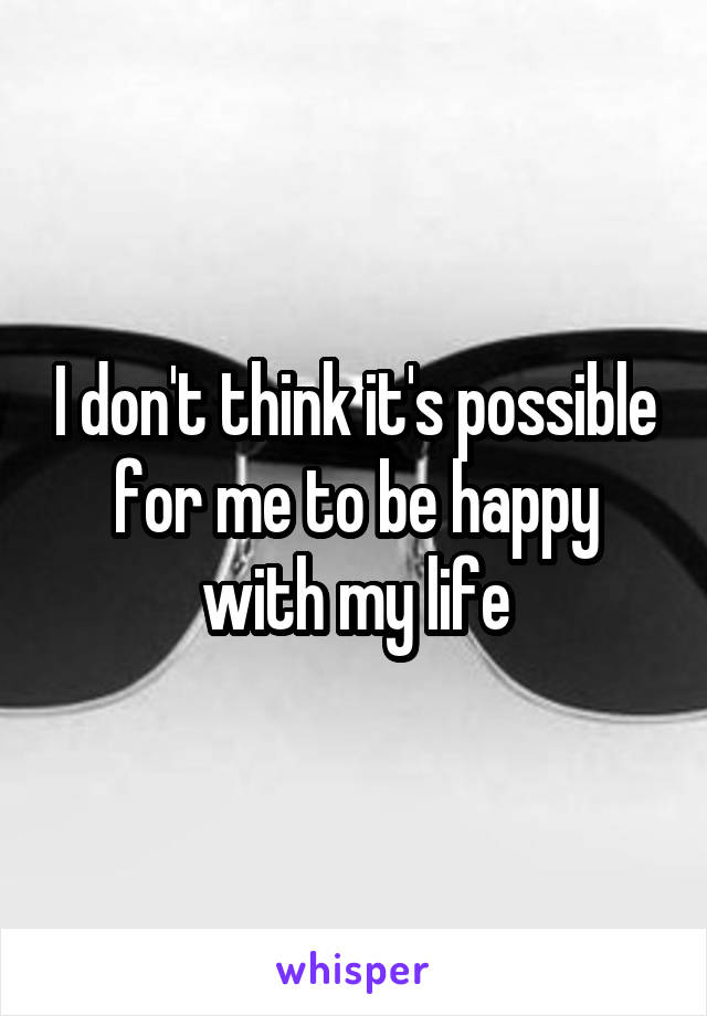 I don't think it's possible for me to be happy with my life