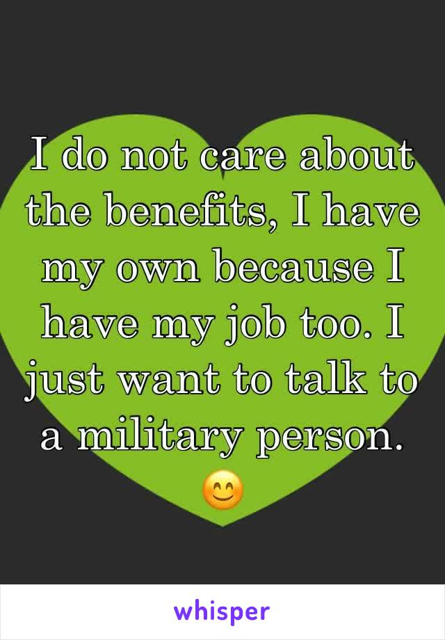 I do not care about the benefits, I have my own because I have my job too. I just want to talk to a military person. ðŸ˜Š