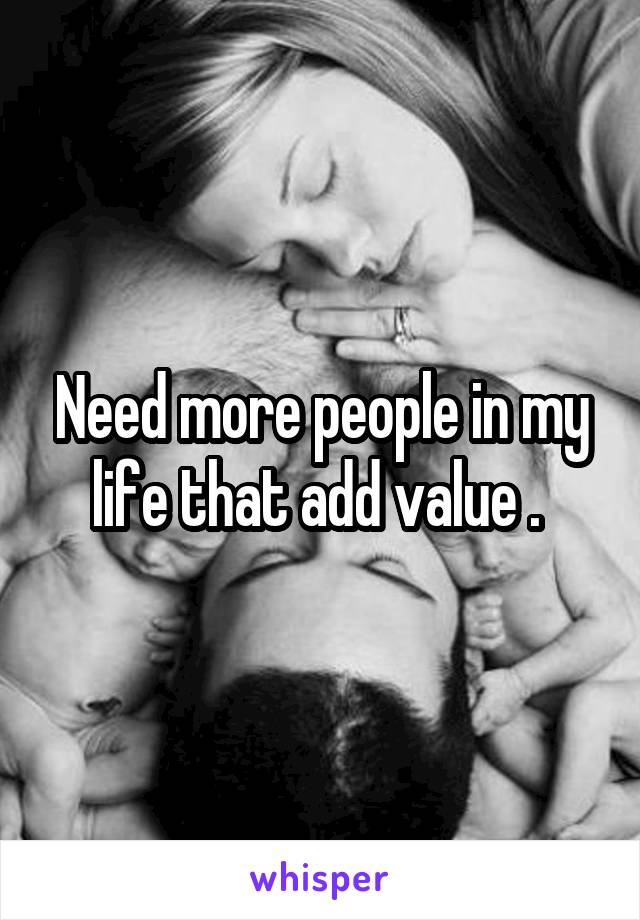 Need more people in my life that add value . 