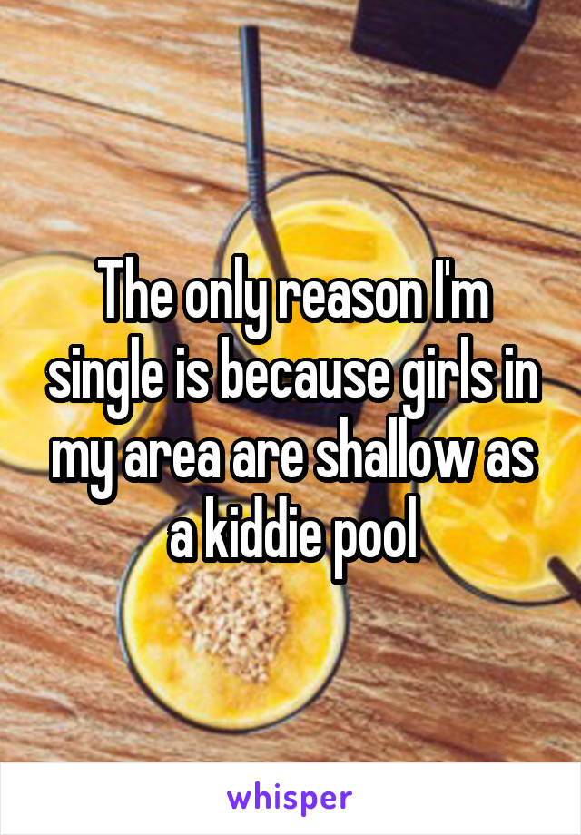 The only reason I'm single is because girls in my area are shallow as a kiddie pool