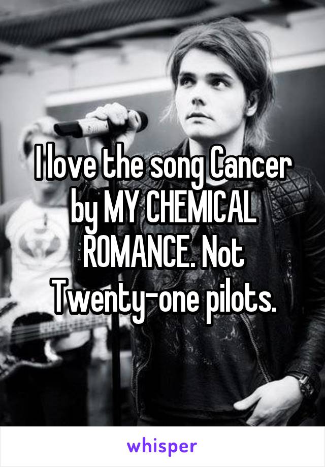I love the song Cancer by MY CHEMICAL ROMANCE. Not Twenty-one pilots.