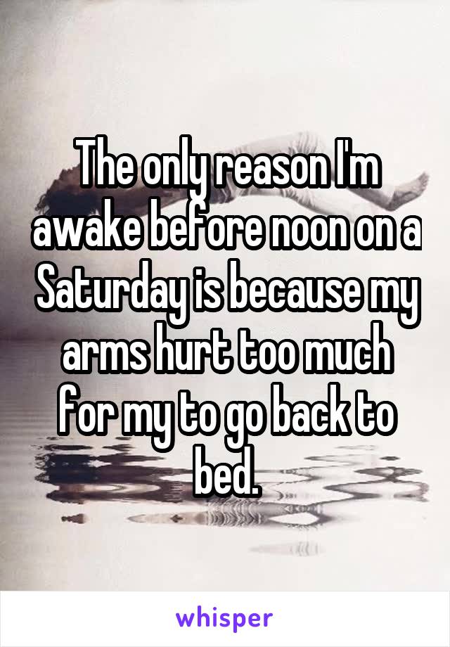 The only reason I'm awake before noon on a Saturday is because my arms hurt too much for my to go back to bed.
