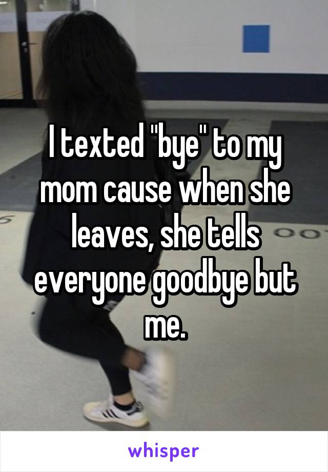 I texted "bye" to my mom cause when she leaves, she tells everyone goodbye but me.