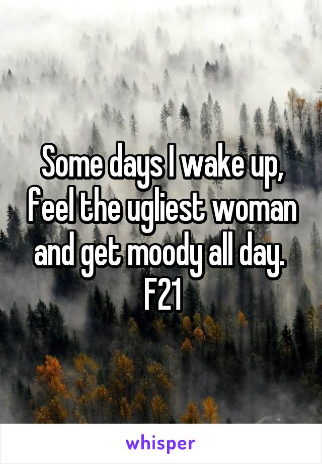 Some days I wake up, feel the ugliest woman and get moody all day. 
F21
