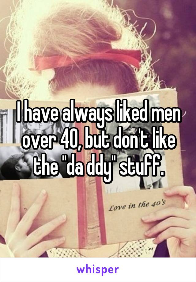 I have always liked men over 40, but don't like the "da ddy" stuff.