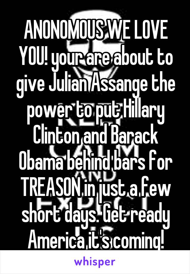 ANONOMOUS WE LOVE YOU! your are about to give Julian Assange the power to put Hillary Clinton and Barack Obama behind bars for TREASON in just a few short days. Get ready America it's coming!