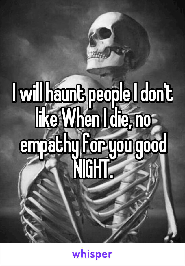 I will haunt people I don't like When I die, no empathy for you good NIGHT.