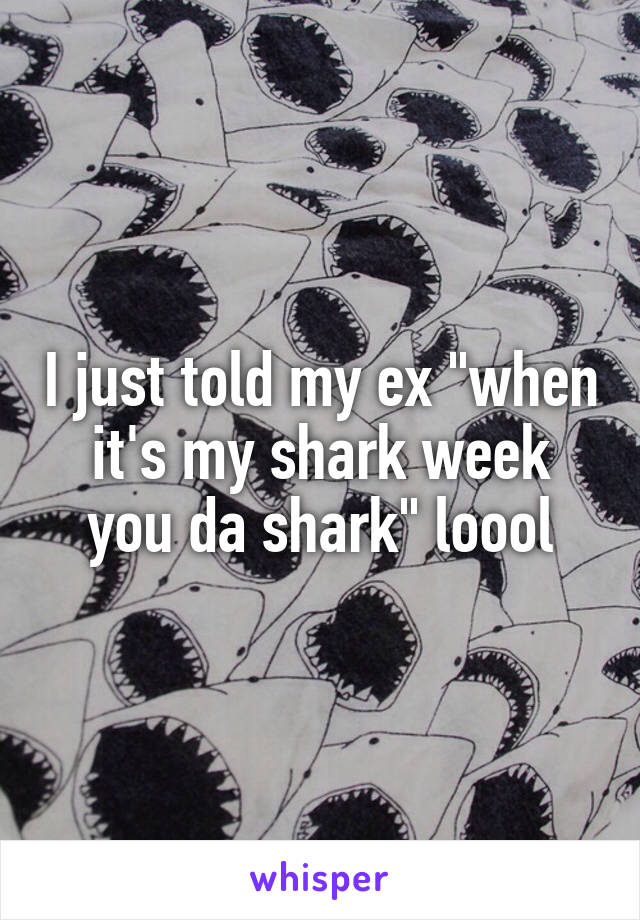I just told my ex "when it's my shark week you da shark" loool