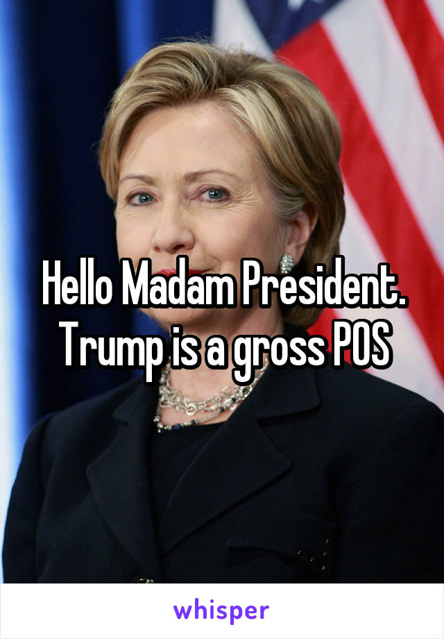 Hello Madam President. Trump is a gross POS