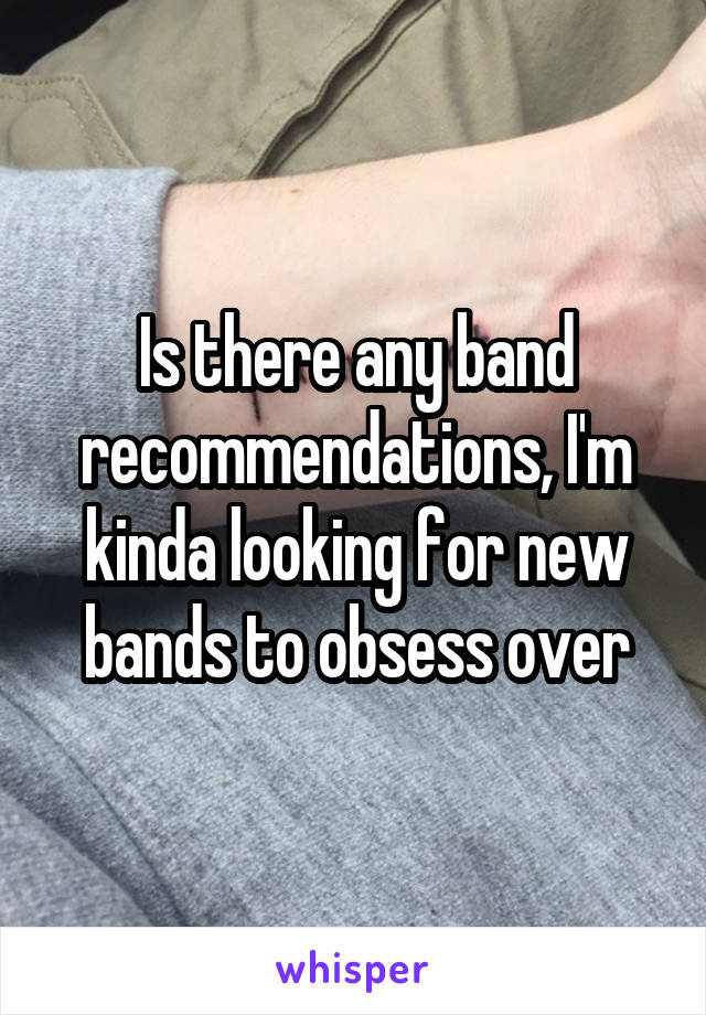 Is there any band recommendations, I'm kinda looking for new bands to obsess over