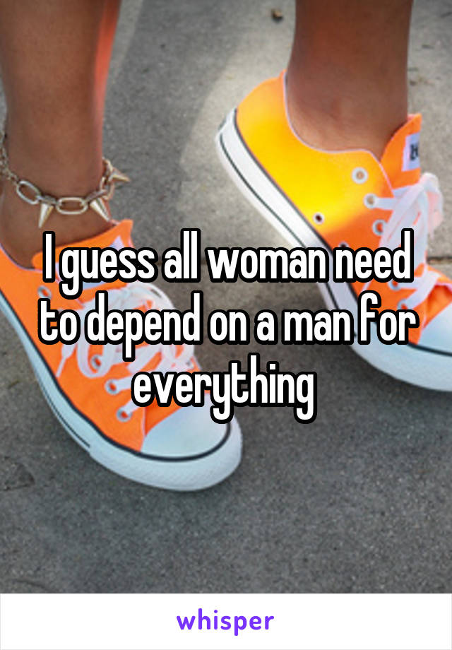 I guess all woman need to depend on a man for everything 