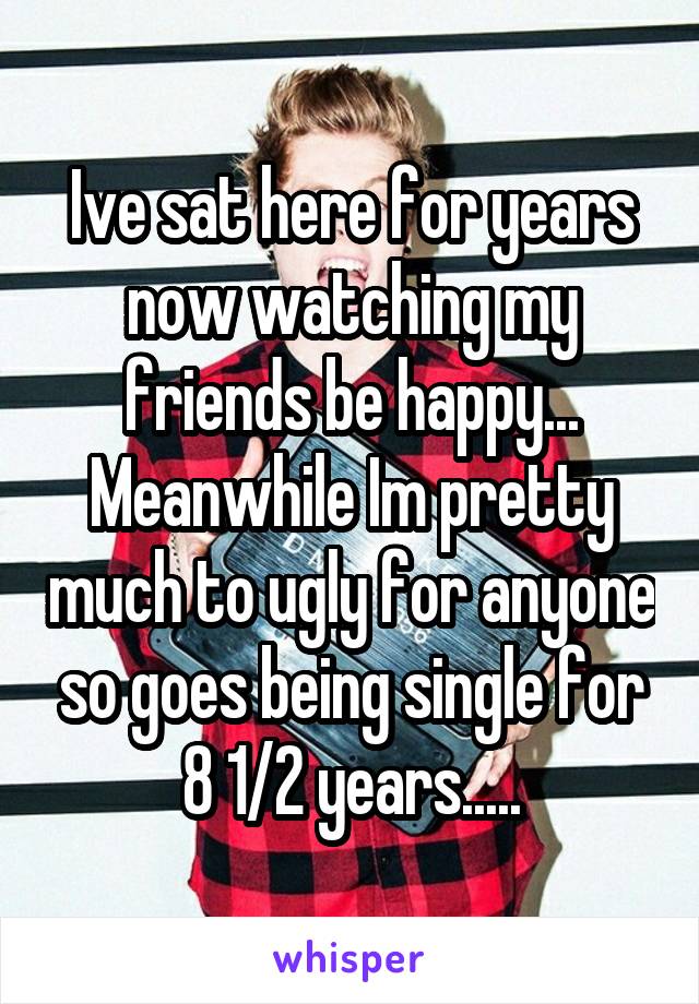 Ive sat here for years now watching my friends be happy... Meanwhile Im pretty much to ugly for anyone so goes being single for 8 1/2 years.....