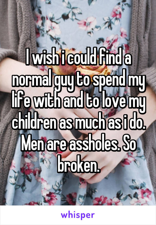 I wish i could find a normal guy to spend my life with and to love my children as much as i do. Men are assholes. So broken.