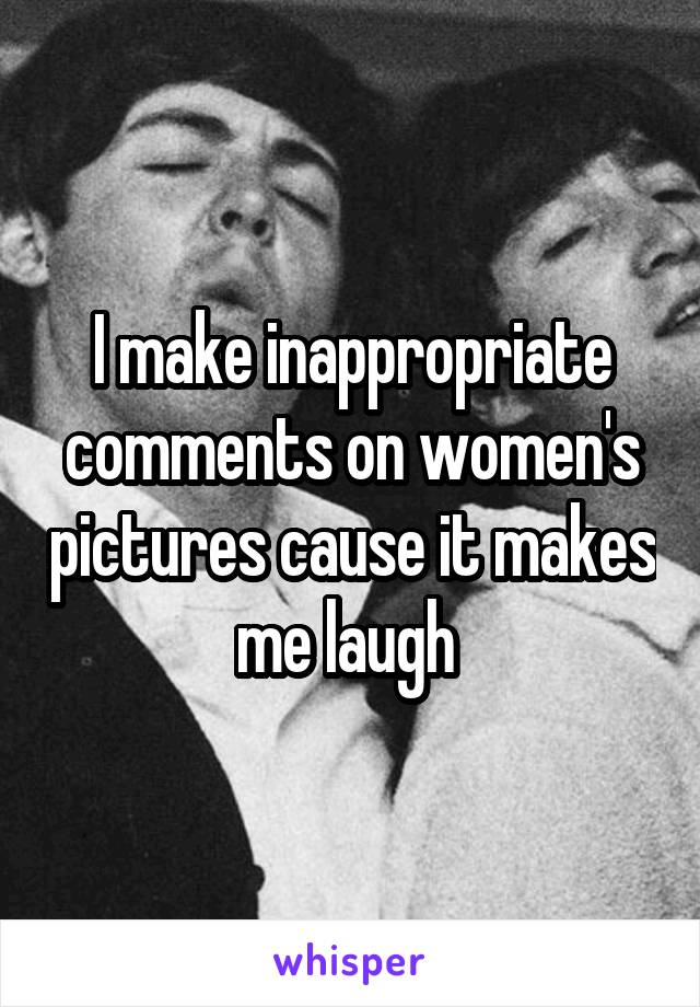 I make inappropriate comments on women's pictures cause it makes me laugh 