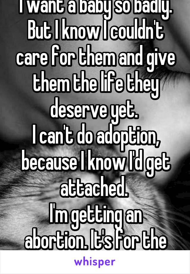 I want a baby so badly. But I know I couldn't care for them and give them the life they deserve yet. 
I can't do adoption, because I know I'd get attached. 
I'm getting an abortion. It's for the best.