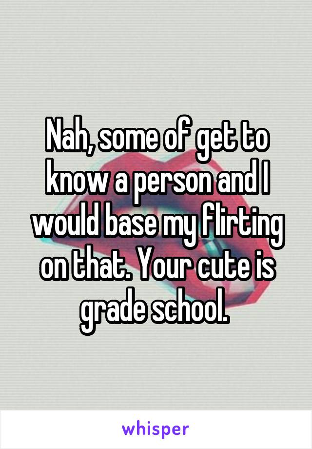 Nah, some of get to know a person and I would base my flirting on that. Your cute is grade school. 