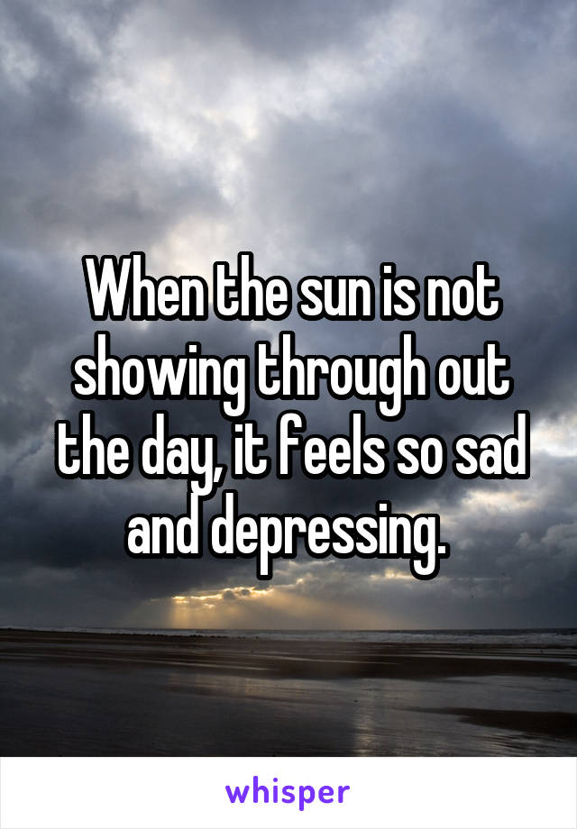 When the sun is not showing through out the day, it feels so sad and depressing. 