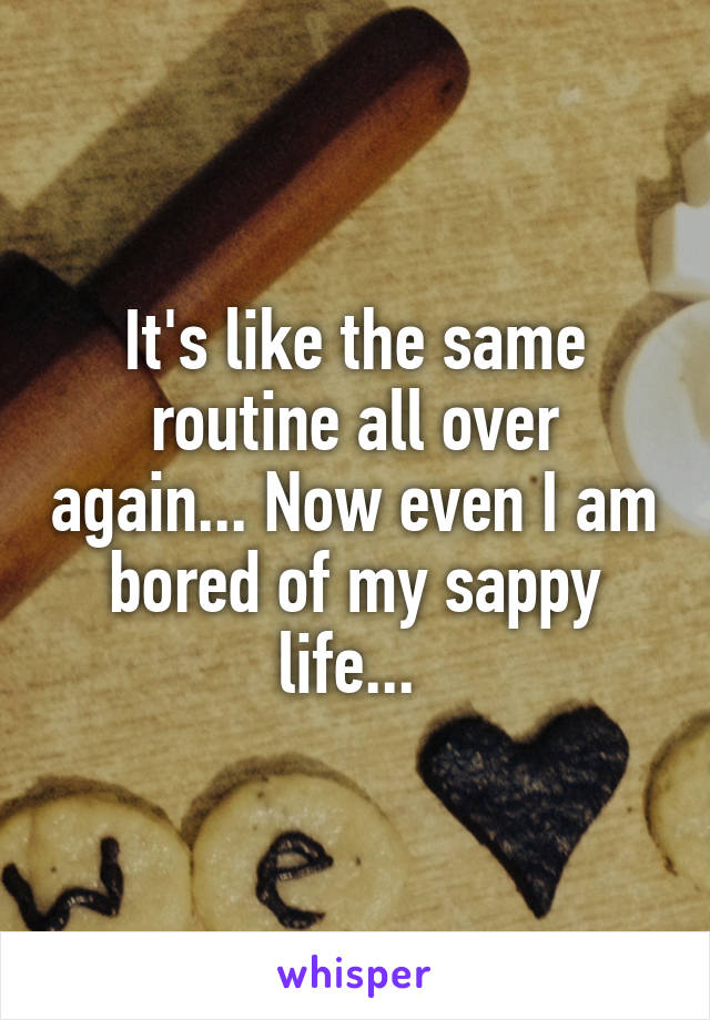 It's like the same routine all over again... Now even I am bored of my sappy life... 
