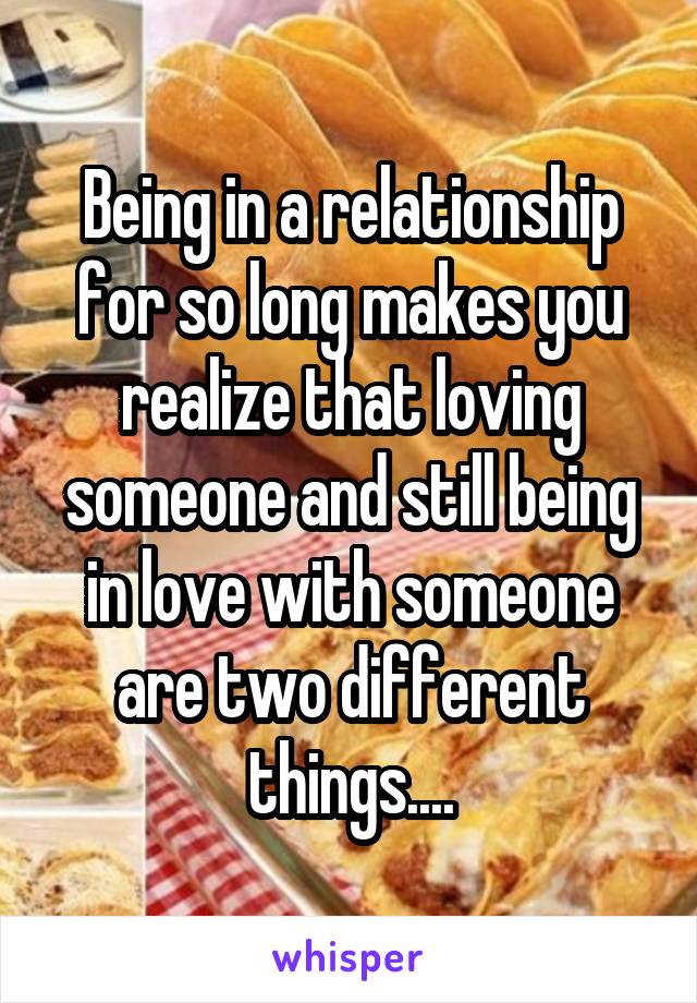 Being in a relationship for so long makes you realize that loving someone and still being in love with someone are two different things....