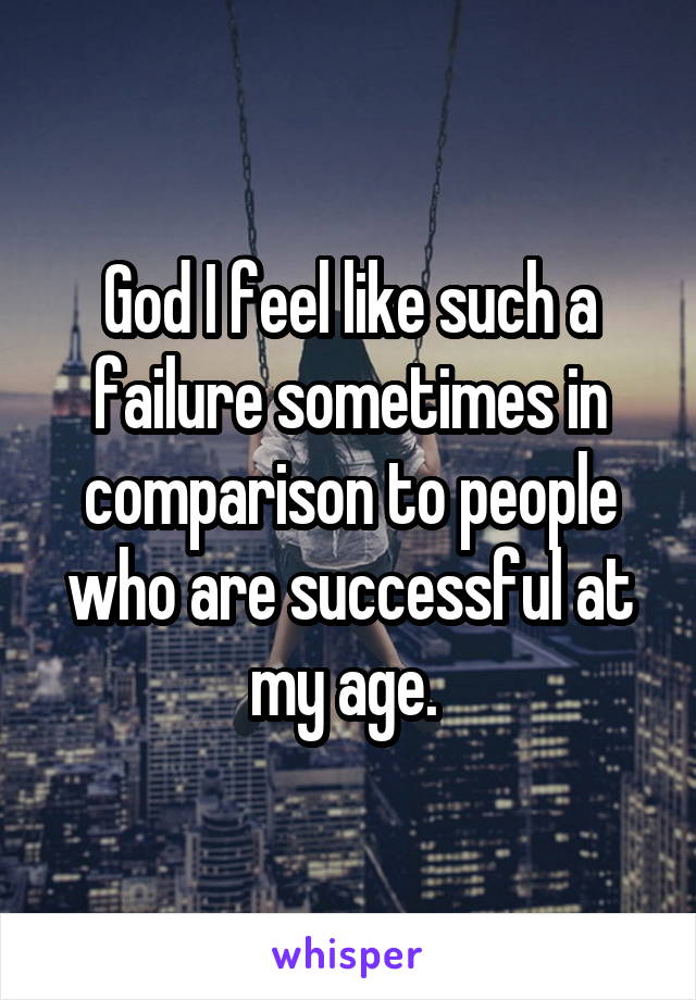 God I feel like such a failure sometimes in comparison to people who are successful at my age. 