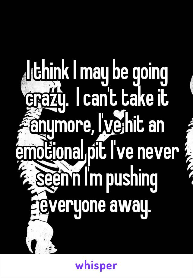 I think I may be going crazy.  I can't take it anymore, I've hit an emotional pit I've never seen n I'm pushing everyone away. 