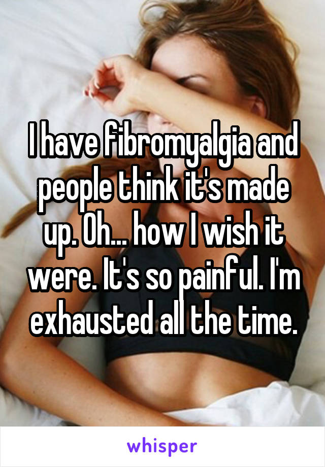 I have fibromyalgia and people think it's made up. Oh... how I wish it were. It's so painful. I'm exhausted all the time.