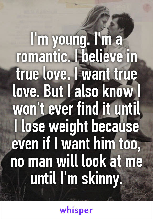 I'm young. I'm a romantic. I believe in true love. I want true love. But I also know I won't ever find it until I lose weight because even if I want him too, no man will look at me until I'm skinny.