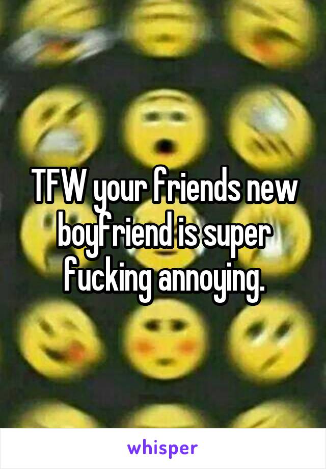 TFW your friends new boyfriend is super fucking annoying.