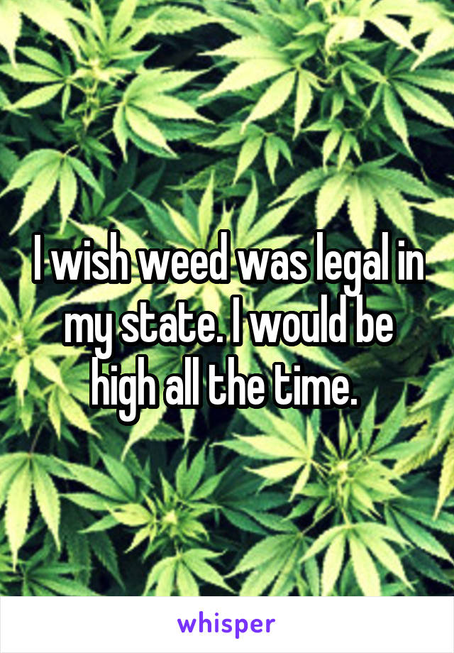 I wish weed was legal in my state. I would be high all the time. 