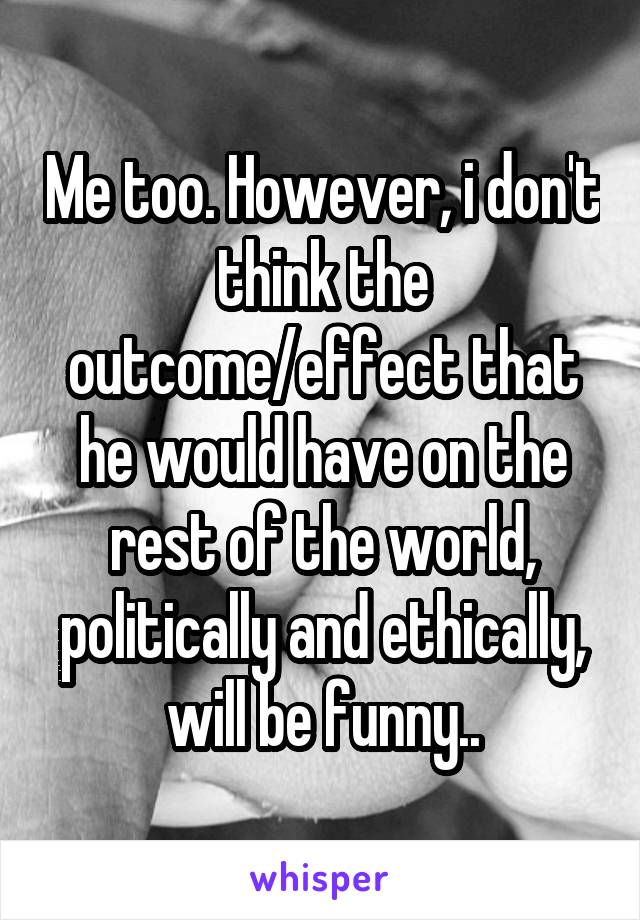 Me too. However, i don't think the outcome/effect that he would have on the rest of the world, politically and ethically, will be funny..